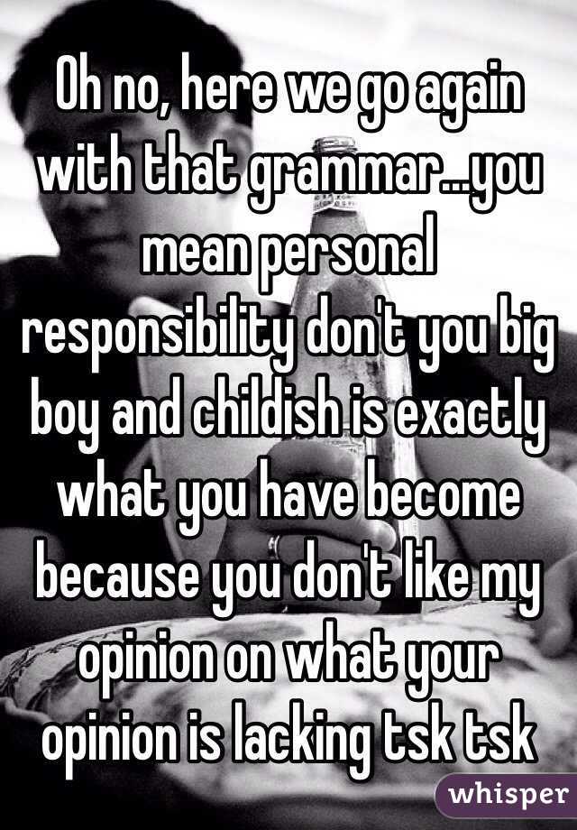 Oh no, here we go again with that grammar...you mean personal responsibility don't you big boy and childish is exactly what you have become because you don't like my opinion on what your opinion is lacking tsk tsk 