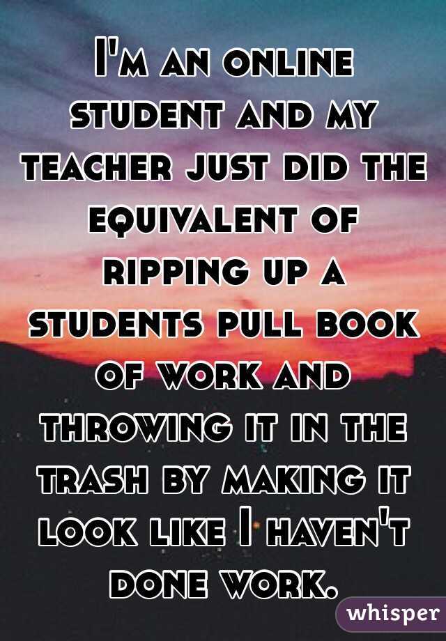 I'm an online student and my teacher just did the equivalent of ripping up a students pull book of work and throwing it in the trash by making it look like I haven't done work.