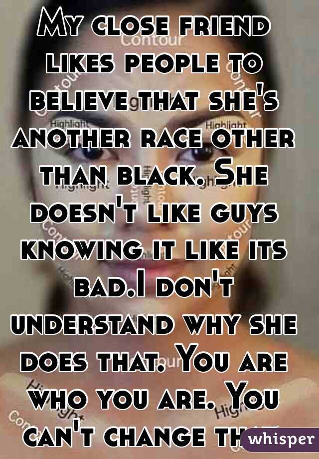 My close friend likes people to believe that she's another race other than black. She doesn't like guys knowing it like its bad.I don't understand why she does that. You are who you are. You can't change that. 
