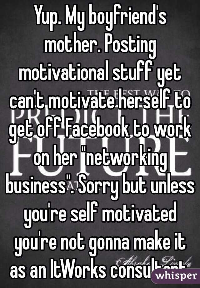 Yup. My boyfriend's mother. Posting motivational stuff yet can't motivate herself to get off Facebook to work on her "networking business". Sorry but unless you're self motivated you're not gonna make it as an ItWorks consultant.