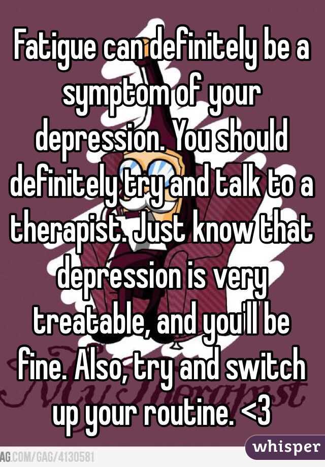 Fatigue can definitely be a symptom of your depression. You should definitely try and talk to a therapist. Just know that depression is very treatable, and you'll be fine. Also, try and switch up your routine. <3