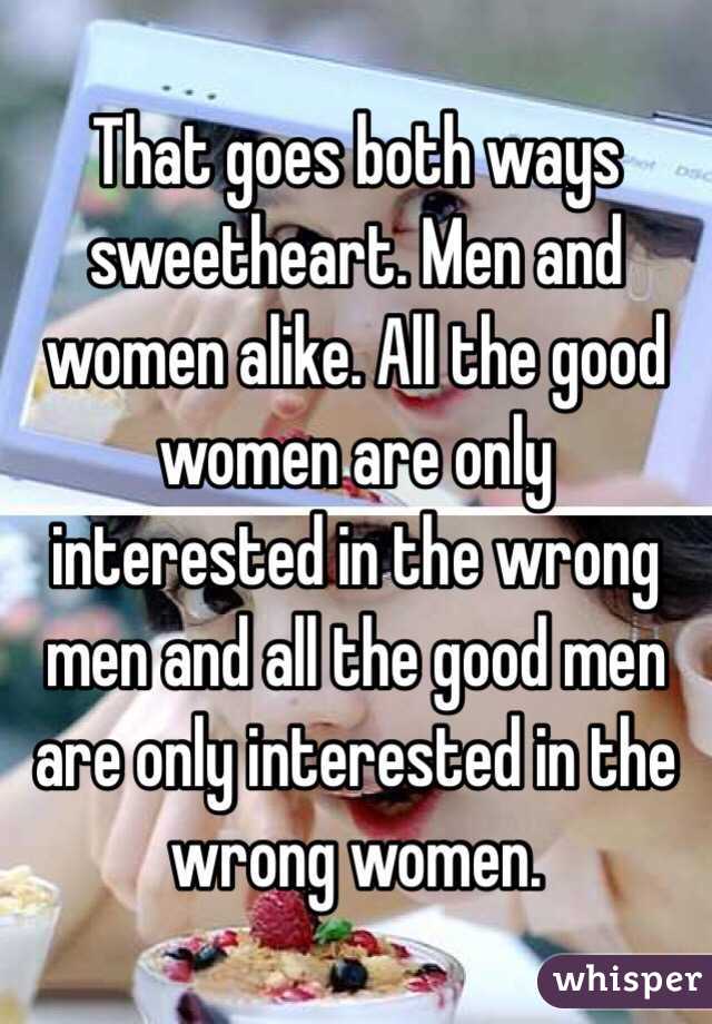 That goes both ways sweetheart. Men and women alike. All the good women are only interested in the wrong men and all the good men are only interested in the wrong women.