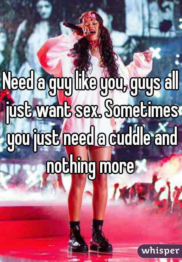 Need a guy like you, guys all just want sex. Sometimes you just need a cuddle and nothing more 