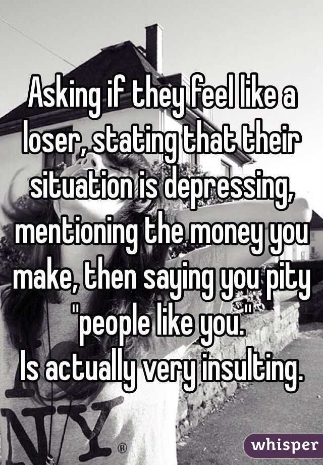 Asking if they feel like a loser, stating that their situation is depressing, mentioning the money you make, then saying you pity "people like you." 
Is actually very insulting.