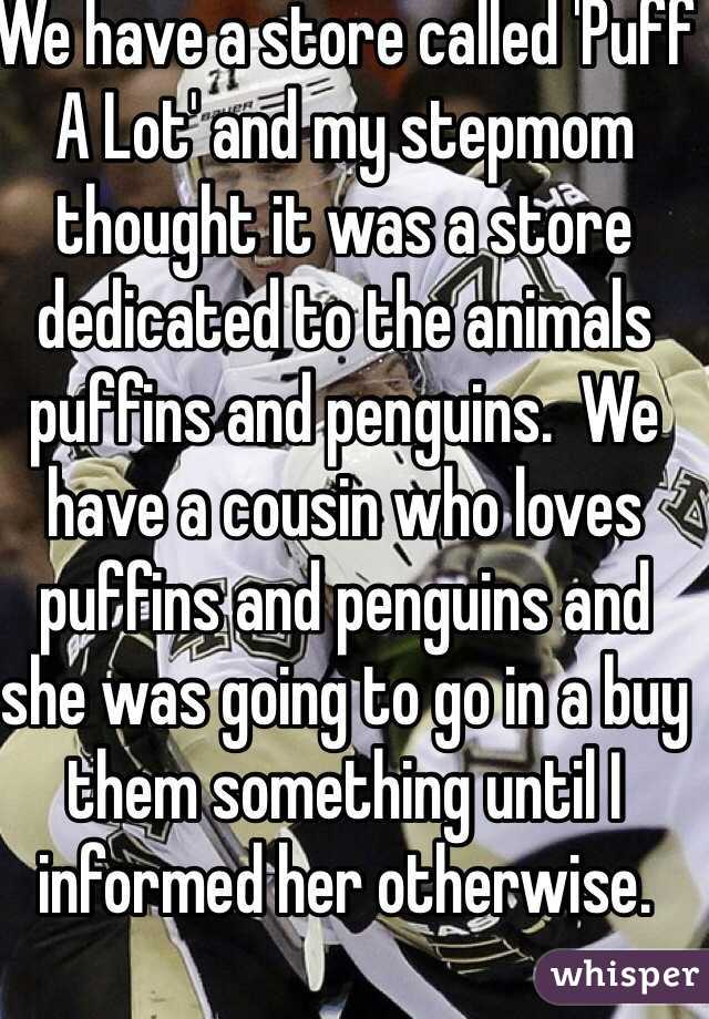 We have a store called 'Puff A Lot' and my stepmom thought it was a store dedicated to the animals puffins and penguins.  We have a cousin who loves puffins and penguins and she was going to go in a buy them something until I informed her otherwise. 