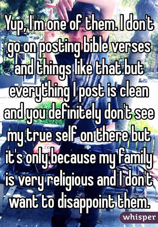 Yup, I'm one of them. I don't go on posting bible verses and things like that but everything I post is clean and you definitely don't see my true self on there but it's only because my family is very religious and I don't want to disappoint them.  