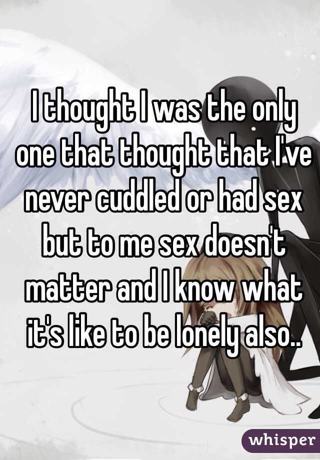 I thought I was the only one that thought that I've never cuddled or had sex but to me sex doesn't matter and I know what it's like to be lonely also..