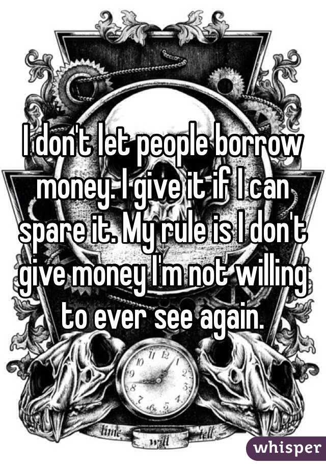 I don't let people borrow money. I give it if I can spare it. My rule is I don't give money I'm not willing to ever see again. 