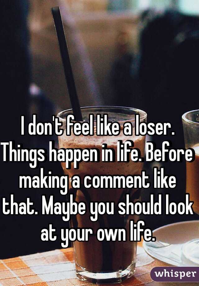 I don't feel like a loser. Things happen in life. Before making a comment like that. Maybe you should look at your own life. 