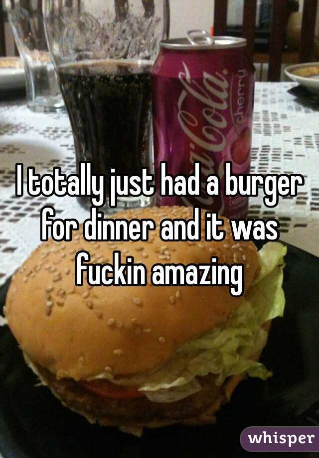 I totally just had a burger for dinner and it was fuckin amazing 
