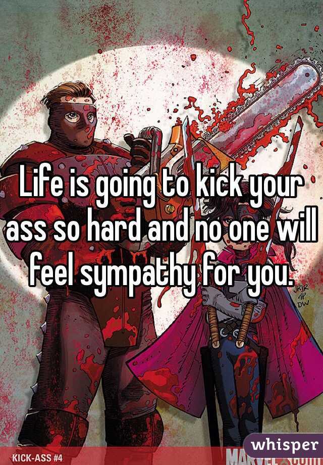 Life is going to kick your ass so hard and no one will feel sympathy for you.