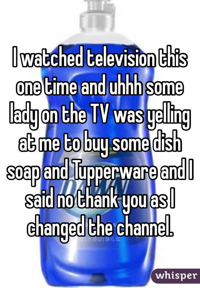I watched television this one time and uhhh some lady on the TV was yelling at me to buy some dish soap and Tupperware and I said no thank you as I changed the channel. 