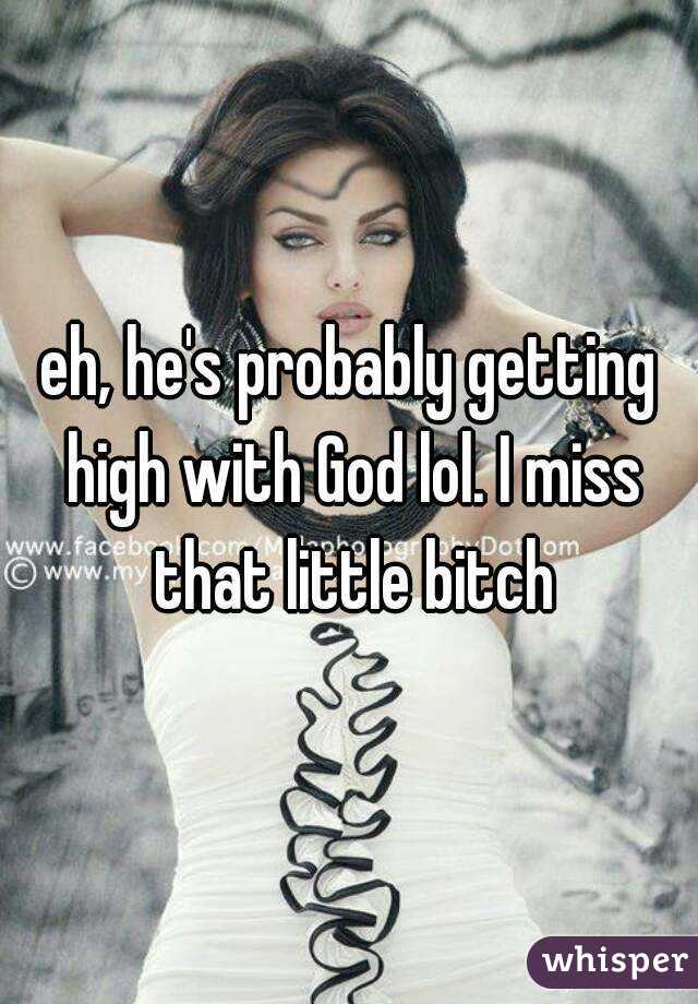eh, he's probably getting high with God lol. I miss that little bitch