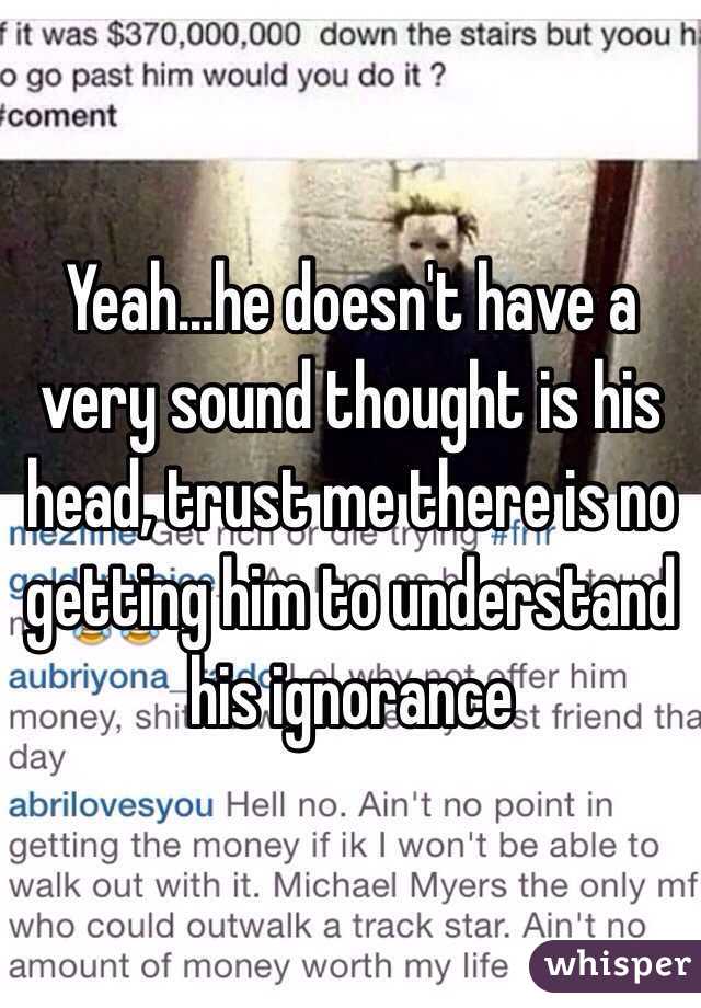 Yeah...he doesn't have a very sound thought is his head, trust me there is no getting him to understand his ignorance 