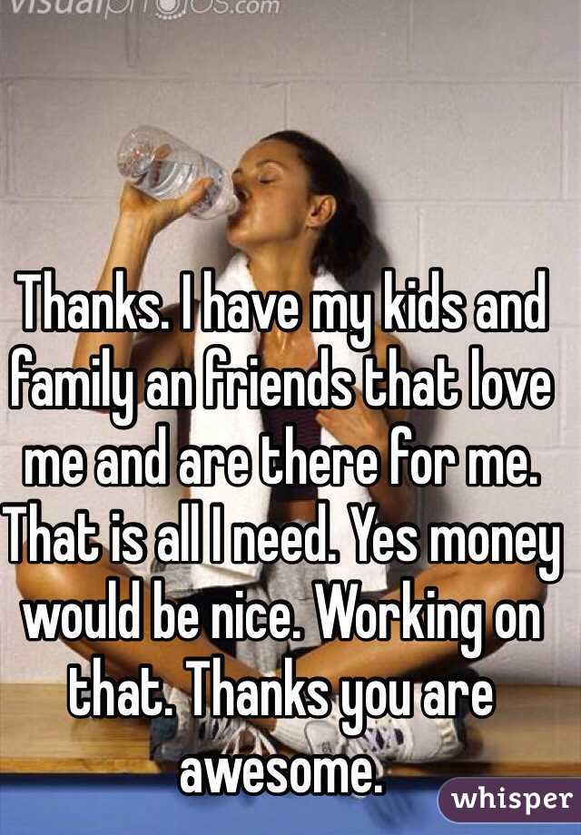 Thanks. I have my kids and family an friends that love me and are there for me. That is all I need. Yes money would be nice. Working on that. Thanks you are awesome. 