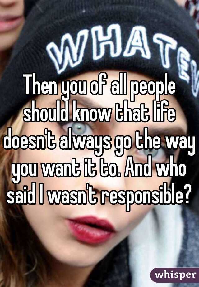 Then you of all people should know that life doesn't always go the way you want it to. And who said I wasn't responsible?