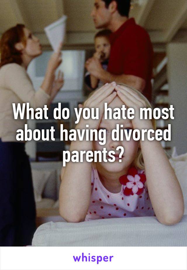 What do you hate most about having divorced parents?