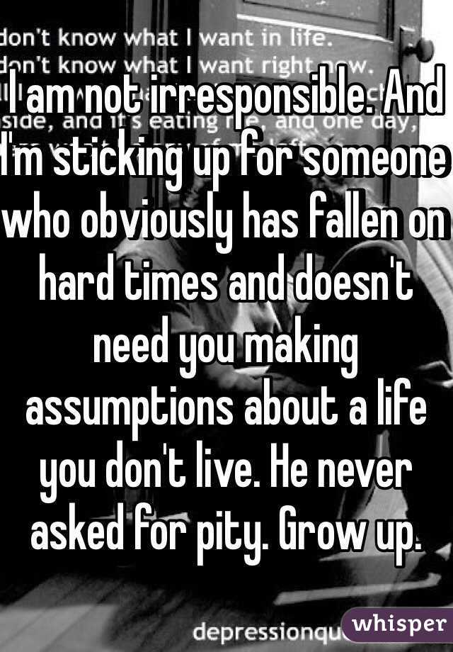 I am not irresponsible. And I'm sticking up for someone who obviously has fallen on hard times and doesn't need you making assumptions about a life you don't live. He never asked for pity. Grow up.