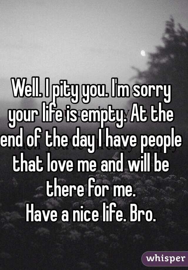 Well. I pity you. I'm sorry your life is empty. At the end of the day I have people that love me and will be there for me. 
Have a nice life. Bro. 