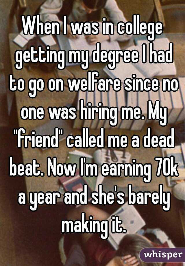 When I was in college getting my degree I had to go on welfare since no one was hiring me. My "friend" called me a dead beat. Now I'm earning 70k a year and she's barely making it.