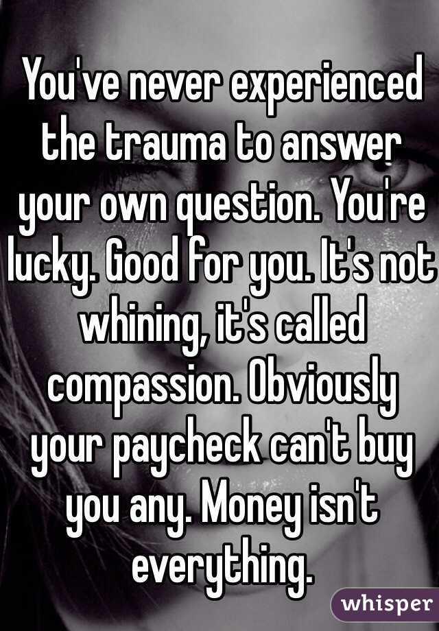 You've never experienced the trauma to answer your own question. You're lucky. Good for you. It's not whining, it's called compassion. Obviously your paycheck can't buy you any. Money isn't everything.