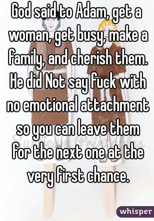 God said to Adam, get a woman, get busy, make a family, and cherish them. He did Not say fuck with no emotional attachment so you can leave them for the next one at the very first chance.
