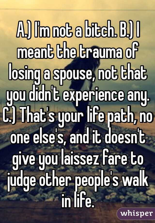 A.) I'm not a bitch. B.) I meant the trauma of losing a spouse, not that you didn't experience any. C.) That's your life path, no one else's, and it doesn't give you laissez fare to judge other people's walk in life.