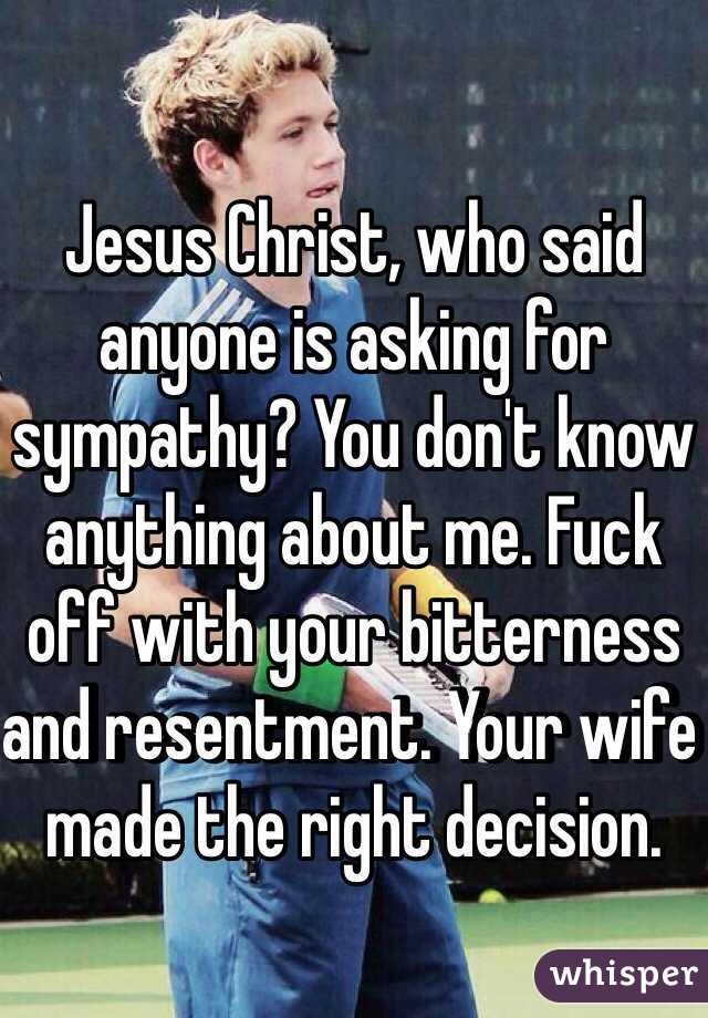 Jesus Christ, who said anyone is asking for sympathy? You don't know anything about me. Fuck off with your bitterness and resentment. Your wife made the right decision.