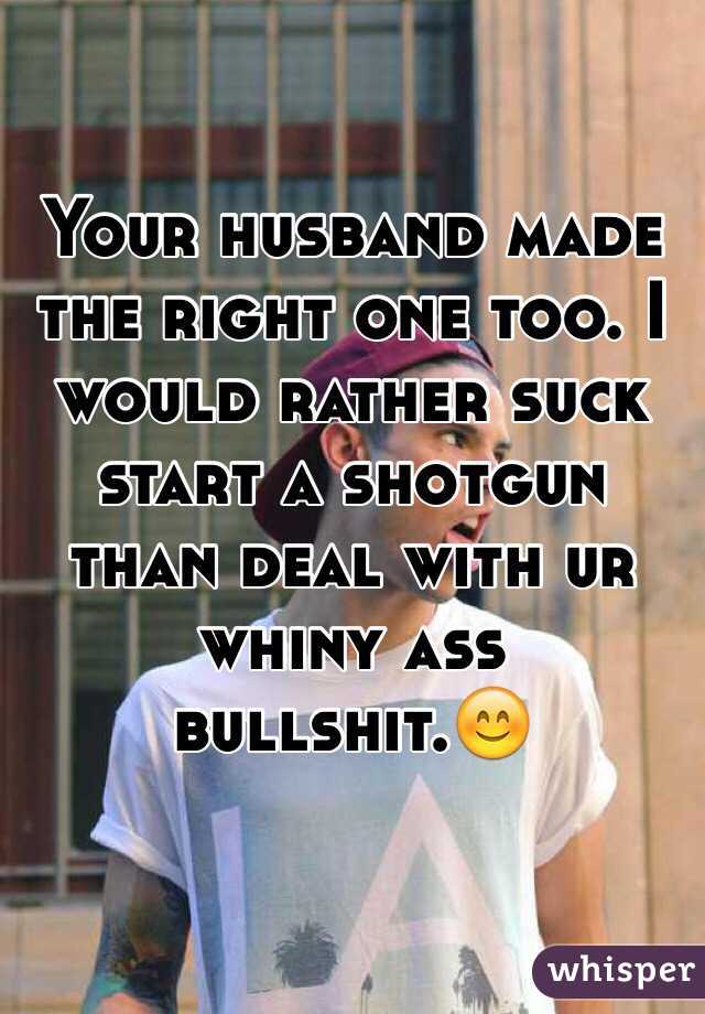 Your husband made the right one too. I would rather suck start a shotgun than deal with ur whiny ass bullshit.😊