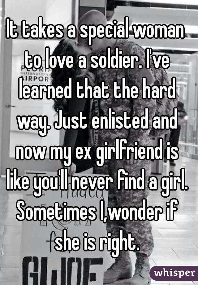 It takes a special woman to love a soldier. I've learned that the hard way. Just enlisted and now my ex girlfriend is like you'll never find a girl. Sometimes I,wonder if she is right.