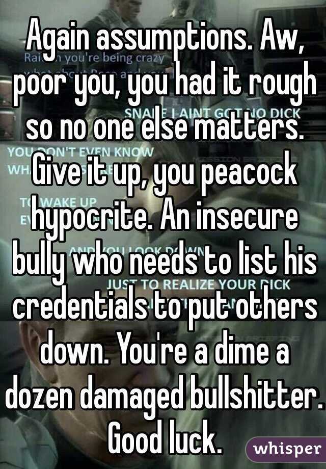 Again assumptions. Aw, poor you, you had it rough so no one else matters. Give it up, you peacock hypocrite. An insecure bully who needs to list his credentials to put others down. You're a dime a dozen damaged bullshitter. Good luck.