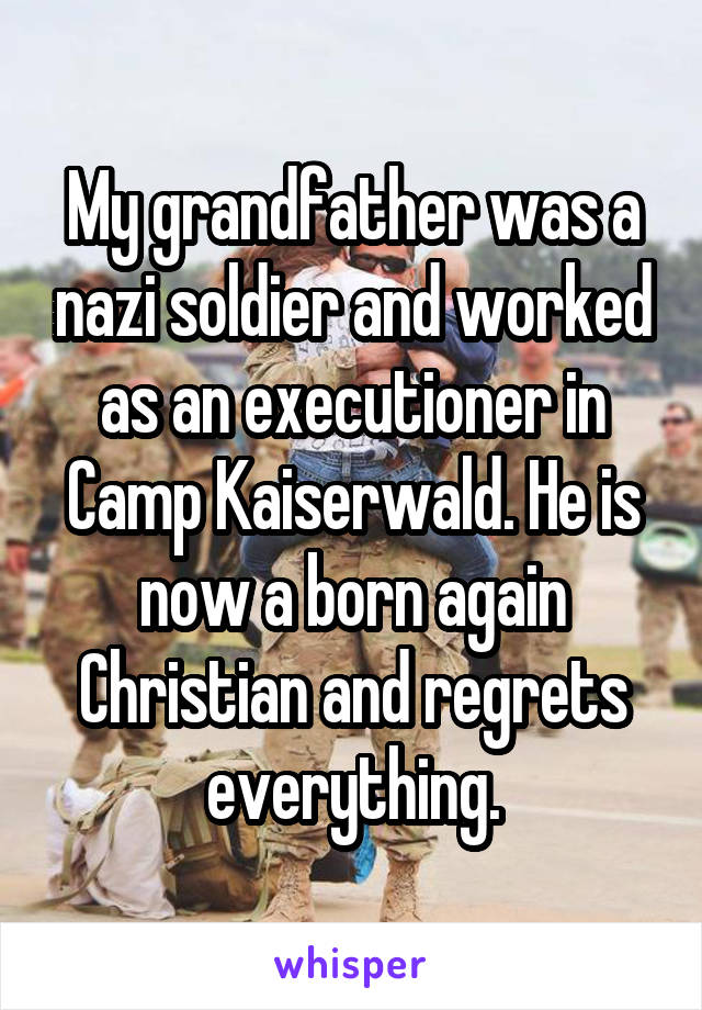 My grandfather was a nazi soldier and worked as an executioner in Camp Kaiserwald. He is now a born again Christian and regrets everything.