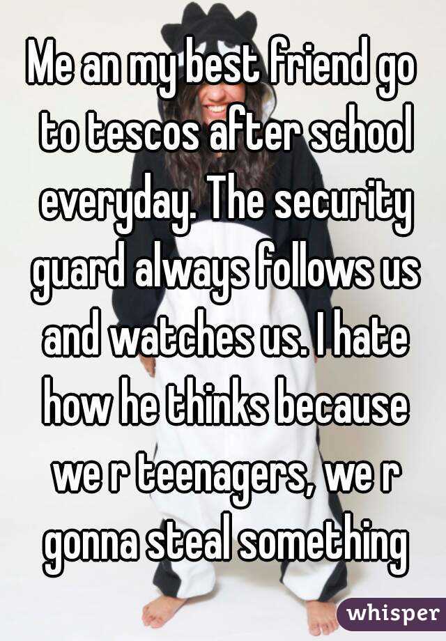 Me an my best friend go to tescos after school everyday. The security guard always follows us and watches us. I hate how he thinks because we r teenagers, we r gonna steal something