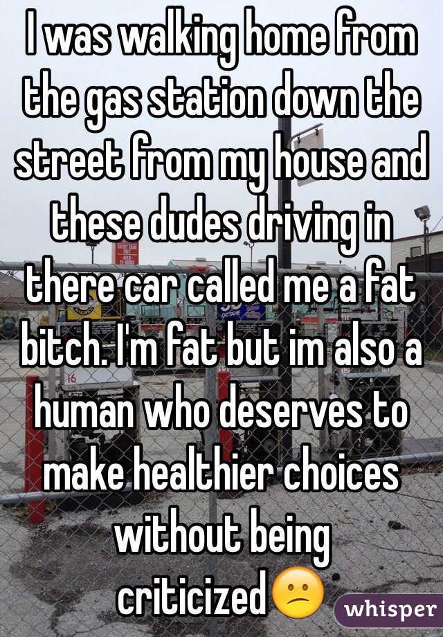 I was walking home from the gas station down the street from my house and these dudes driving in there car called me a fat bitch. I'm fat but im also a human who deserves to make healthier choices without being criticized😕
