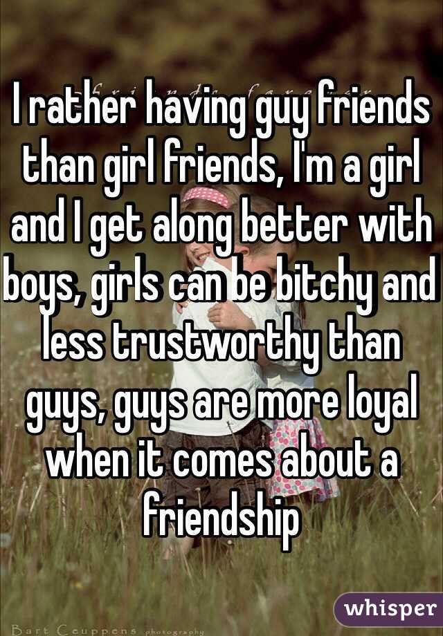 I rather having guy friends than girl friends, I'm a girl and I get along better with boys, girls can be bitchy and less trustworthy than guys, guys are more loyal when it comes about a friendship