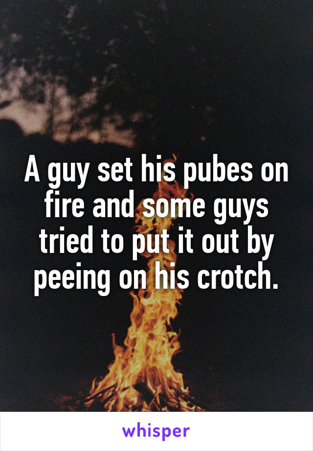 A guy set his pubes on fire and some guys tried to put it out by peeing on his crotch.