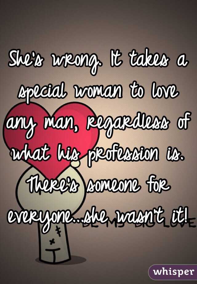 She's wrong. It takes a special woman to love any man, regardless of what his profession is. There's someone for everyone...she wasn't it!