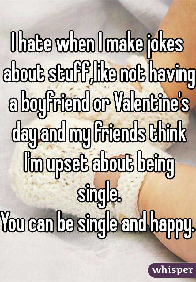 I hate when I make jokes about stuff,like not having a boyfriend or Valentine's day and my friends think I'm upset about being single.
You can be single and happy.