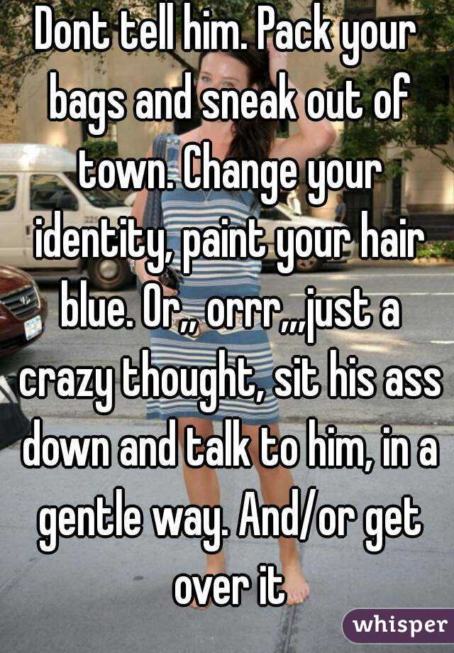 Dont tell him. Pack your bags and sneak out of town. Change your identity, paint your hair blue. Or,, orrr,,,just a crazy thought, sit his ass down and talk to him, in a gentle way. And/or get over it