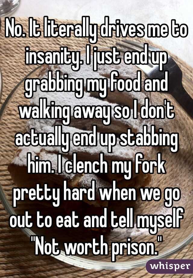 No. It literally drives me to insanity. I just end up grabbing my food and walking away so I don't actually end up stabbing him. I clench my fork pretty hard when we go out to eat and tell myself "Not worth prison."