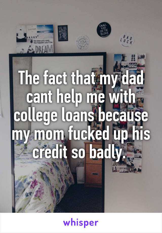 The fact that my dad cant help me with college loans because my mom fucked up his credit so badly. 