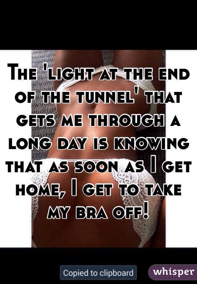 The 'light at the end of the tunnel' that gets me through a long day is knowing that as soon as I get home, I get to take my bra off! 