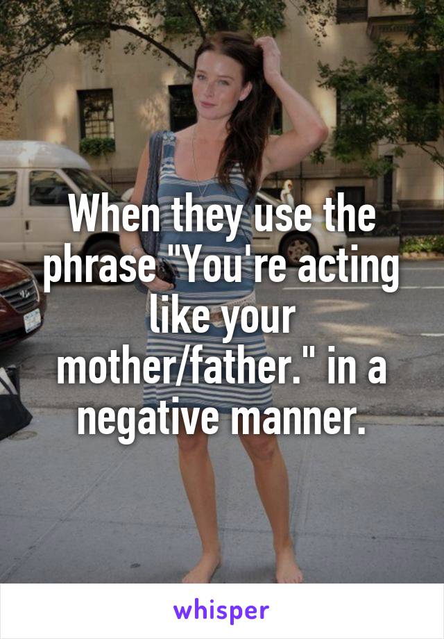 When they use the phrase "You're acting like your mother/father." in a negative manner.