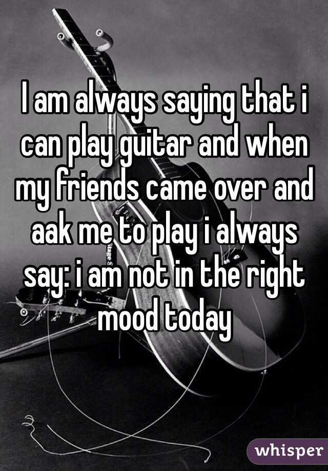 I am always saying that i can play guitar and when my friends came over and aak me to play i always say: i am not in the right mood today