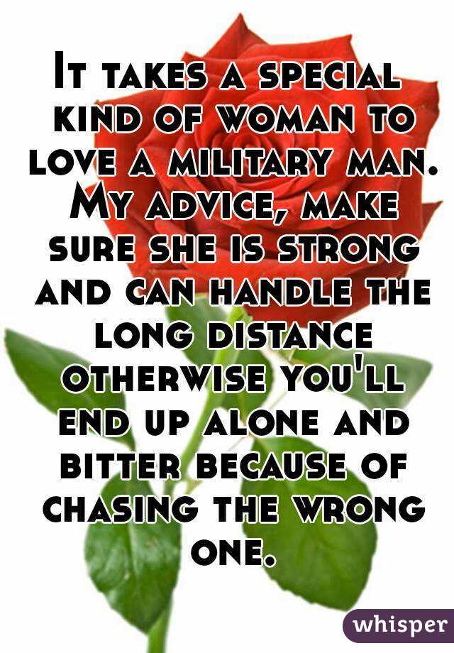 It takes a special kind of woman to love a military man. My advice, make sure she is strong and can handle the long distance otherwise you'll end up alone and bitter because of chasing the wrong one.