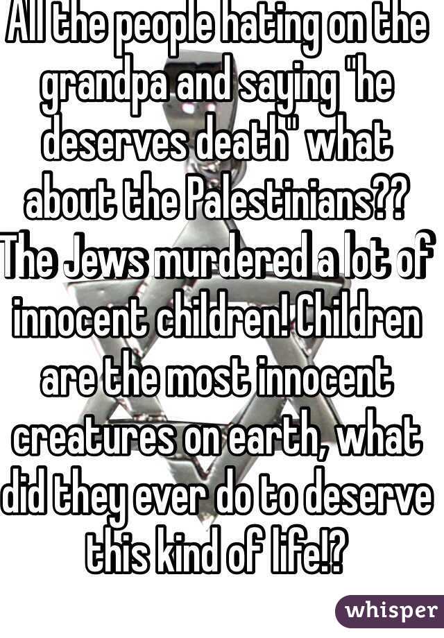 All the people hating on the grandpa and saying "he deserves death" what about the Palestinians?? The Jews murdered a lot of innocent children! Children are the most innocent creatures on earth, what did they ever do to deserve this kind of life!? 