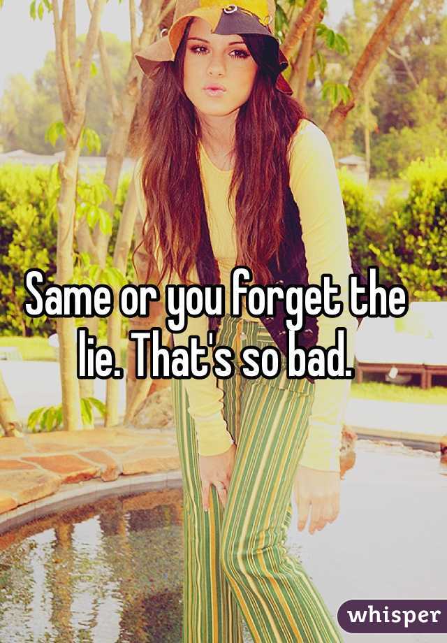 Same or you forget the lie. That's so bad.