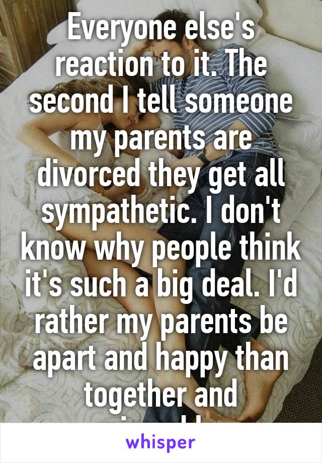 Everyone else's reaction to it. The second I tell someone my parents are divorced they get all sympathetic. I don't know why people think it's such a big deal. I'd rather my parents be apart and happy than together and miserable 