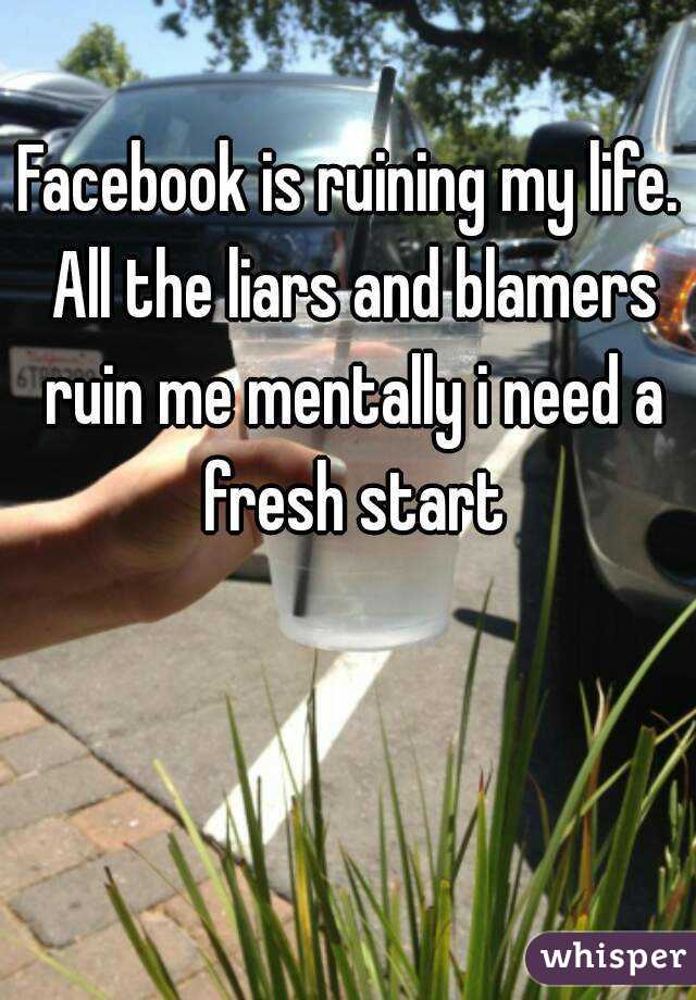 Facebook is ruining my life. All the liars and blamers ruin me mentally i need a fresh start