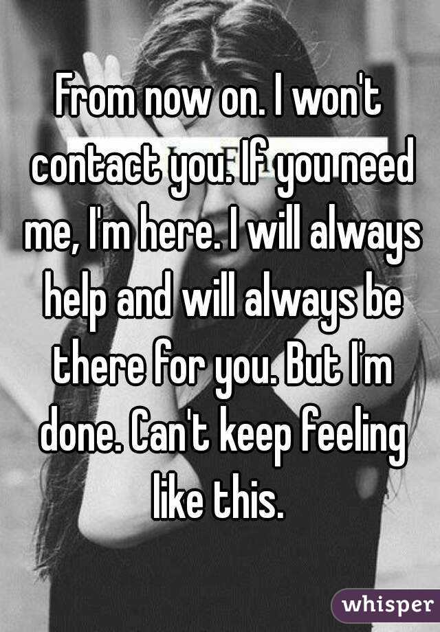 From now on. I won't contact you. If you need me, I'm here. I will always help and will always be there for you. But I'm done. Can't keep feeling like this. 